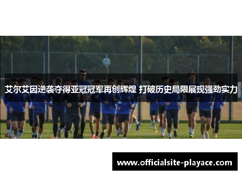 艾尔艾因逆袭夺得亚冠冠军再创辉煌 打破历史局限展现强劲实力