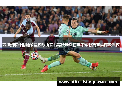 西汉姆联补时绝杀登顶欧协联书写铁锤帮百年荣耀新篇章震撼欧洲夜
