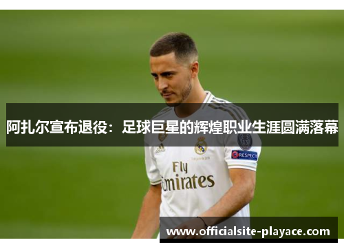 阿扎尔宣布退役：足球巨星的辉煌职业生涯圆满落幕