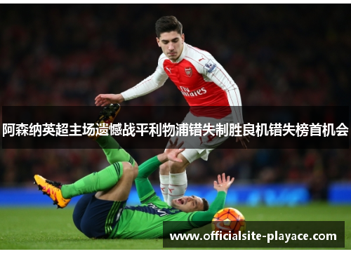 阿森纳英超主场遗憾战平利物浦错失制胜良机错失榜首机会 阿森纳英超主场遗憾战平利物浦错失制胜良机错失榜首机会