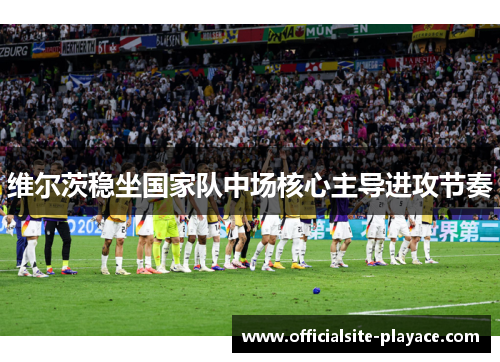 维尔茨稳坐国家队中场核心主导进攻节奏