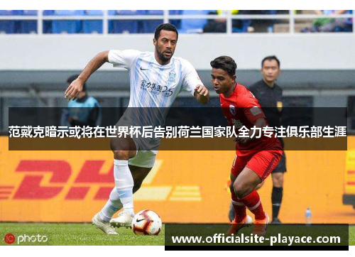 范戴克暗示或将在世界杯后告别荷兰国家队全力专注俱乐部生涯