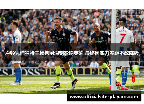 卢顿凭借独特主场氛围深刻影响英超 最终因实力差距不敌降级