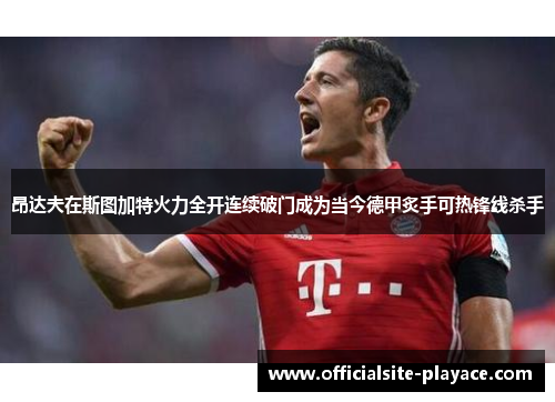昂达夫在斯图加特火力全开连续破门成为当今德甲炙手可热锋线杀手 昂达夫在斯图加特火力全开连续破门成为当今德甲炙手可热锋线杀手