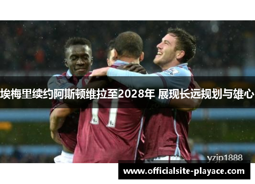 埃梅里续约阿斯顿维拉至2028年 展现长远规划与雄心 埃梅里续约阿斯顿维拉至2028年 展现长远规划与雄心