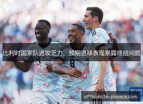 比利时国家队进攻乏力,预期进球表现暴露终结问题 比利时国家队进攻乏力,预期进球表现暴露终结问题
