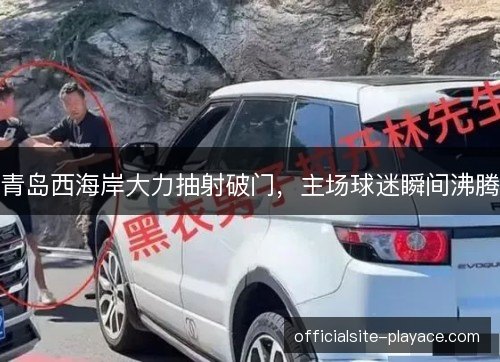 青岛西海岸大力抽射破门,主场球迷瞬间沸腾 青岛西海岸大力抽射破门,主场球迷瞬间沸腾